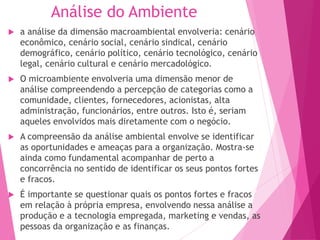 Análise do Ambiente
 a análise da dimensão macroambiental envolveria: cenário
econômico, cenário social, cenário sindical, cenário
demográfico, cenário político, cenário tecnológico, cenário
legal, cenário cultural e cenário mercadológico.
 O microambiente envolveria uma dimensão menor de
análise compreendendo a percepção de categorias como a
comunidade, clientes, fornecedores, acionistas, alta
administração, funcionários, entre outros. Isto é, seriam
aqueles envolvidos mais diretamente com o negócio.
 A compreensão da análise ambiental envolve se identificar
as oportunidades e ameaças para a organização. Mostra-se
ainda como fundamental acompanhar de perto a
concorrência no sentido de identificar os seus pontos fortes
e fracos.
 É importante se questionar quais os pontos fortes e fracos
em relação à própria empresa, envolvendo nessa análise a
produção e a tecnologia empregada, marketing e vendas, as
pessoas da organização e as finanças.
 