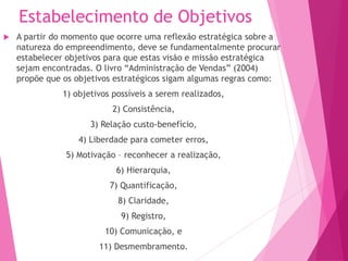 Estabelecimento de Objetivos
 A partir do momento que ocorre uma reflexão estratégica sobre a
natureza do empreendimento, deve se fundamentalmente procurar
estabelecer objetivos para que estas visão e missão estratégica
sejam encontradas. O livro “Administração de Vendas” (2004)
propõe que os objetivos estratégicos sigam algumas regras como:
1) objetivos possíveis a serem realizados,
2) Consistência,
3) Relação custo-benefício,
4) Liberdade para cometer erros,
5) Motivação – reconhecer a realização,
6) Hierarquia,
7) Quantificação,
8) Claridade,
9) Registro,
10) Comunicação, e
11) Desmembramento.
 