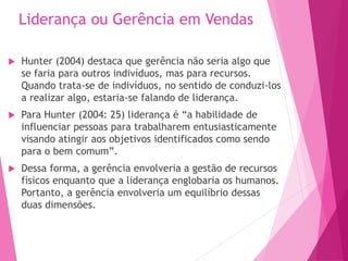 Liderança ou Gerência em Vendas
 Hunter (2004) destaca que gerência não seria algo que
se faria para outros indivíduos, mas para recursos.
Quando trata-se de indivíduos, no sentido de conduzi-los
a realizar algo, estaria-se falando de liderança.
 Para Hunter (2004: 25) liderança é “a habilidade de
influenciar pessoas para trabalharem entusiasticamente
visando atingir aos objetivos identificados como sendo
para o bem comum”.
 Dessa forma, a gerência envolveria a gestão de recursos
físicos enquanto que a liderança englobaria os humanos.
Portanto, a gerência envolveria um equilíbrio dessas
duas dimensões.
 