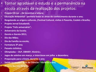 Tornar agradável o estudo e a permanência na escola através da realização dos projetos: Projeto CEI-Ler – De incentivo a leitura; Educação Ambiental - permeia todas as áreas do conhecimento durante o ano; Resgatando as origens culturais, (Festival Cultural, visitas à Poxoréo, Cuiabá e Brasília;  Projeto Jornal Estudantil; Projeto “Feliz aniversário”; Aniversário da Escola; Garoto e Garota 2011; Dia das Mães; Dia da Família na escola; Formatura 3º ano; Passeio ciclístico; Olimpíadas – OLP, OBMEP, História ; Jogos de seletiva em março, e interclasse em julho  e dezembro; Preparação para o Enem, durante o ano; Saúde na escola – área de Ciências – durante o ano; Projeto Recreio Dirigido. 