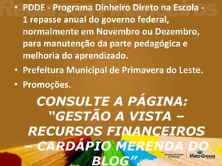 PDDE - Programa Dinheiro Direto na Escola - 1 repasse anual do governo federal, normalmente em Novembro ou Dezembro, para manutenção da parte pedagógica e melhoria do aprendizado. Prefeitura Municipal de Primavera do Leste. Promoções. CONSULTE A PÁGINA: “GESTÃO A VISTA – RECURSOS FINANCEIROS – CARDÁPIO MERENDA DO BLOG”. 