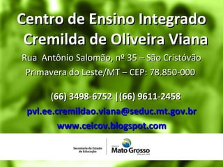Centro de Ensino Integrado Cremilda de Oliveira Viana Rua  Antônio Salomão, nº 35 – São Cristóvão Primavera do Leste/MT – CEP: 78.850-000  ( 66) 3498-6752 |(66) 9611-2458 [email_address] www.ceicov.blogspot.com 