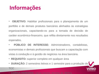Informações 
• OBJETIVO: Habilitar profissionais para o planejamento de um 
portfólio e de demais produtos bancários alinhados às estratégias 
organizacionais, capacitando-os para a tomada de decisão de 
caráter econômico-financeiro, que reflita diretamente nos resultados 
esperados. 
• PÚBLICO DE INTERESSE: Administradores, contabilistas, 
economistas e demais profissionais que buscam a capacitação com 
vistas à condução e à gestão de negócios na área bancária. 
• REQUISITO: superior completo em qualquer área 
• DURAÇÃO: 2 semestres letivos e 1 semestre para a produção do 
TCC 
• CARGA HORÁRIA: carga horária mínima de 360h/a 
 