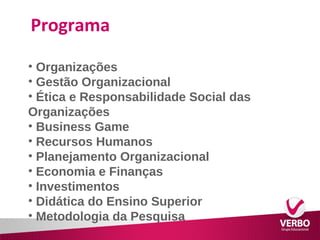Programa 
• Organizações 
• Gestão Organizacional 
• Ética e Responsabilidade Social das 
Organizações 
• Business Game 
• Recursos Humanos 
• Planejamento Organizacional 
• Economia e Finanças 
• Investimentos 
• Didática do Ensino Superior 
• Metodologia da Pesquisa 
 