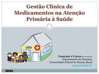 Gestão Clínica de
Medicamentos na Atenção
   Primária à Saúde




                  Cassyano J CorrerPharmB MScPhD
                      Departamento de Farmácia
           Universidade Federal do Paraná, Brasil
                              cassyano@ufpr.br
 
