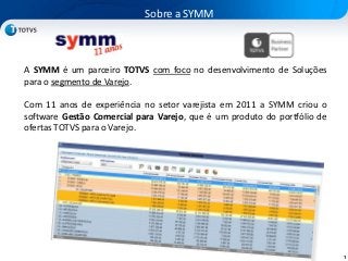 1
A SYMM é um parceiro TOTVS com foco no desenvolvimento de Soluções
para o segmento de Varejo.
Com 11 anos de experiência no setor varejista em 2011 a SYMM criou o
software Gestão Comercial para Varejo, que é um produto do portfólio de
ofertas TOTVS para o Varejo.
Sobre a SYMM
 