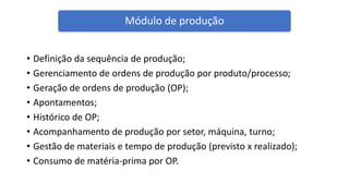 • Definição da sequência de produção;
• Gerenciamento de ordens de produção por produto/processo;
• Geração de ordens de produção (OP);
• Apontamentos;
• Histórico de OP;
• Acompanhamento de produção por setor, máquina, turno;
• Gestão de materiais e tempo de produção (previsto x realizado);
• Consumo de matéria-prima por OP.
Módulo de produção
 