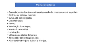 • Gerenciamento de estoque de produto acabado, componentes e materiais;
• Controle de estoque mínimo;
• Curva ABC por utilização;
• Movimentação;
• Saldos;
• Valorização do estoque;
• Inventário retroativo;
• Localização;
• Utilização do código de barras;
• Relatórios e consultas gerenciais;
• Aviso automático para auditar o estoque.
Módulo de estoque
 