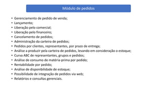 • Gerenciamento de pedido de venda;
• Lançamento;
• Liberação pelo comercial;
• Liberação pelo financeiro;
• Cancelamento de pedidos;
• Administração da carteira de pedidos;
• Pedidos por clientes, representantes, por prazo de entrega;
• Análise a produzir pela carteira de pedidos, levando em consideração o estoque;
• Curva ABC de representantes, grupos e pedidos;
• Análise de consumo de matéria-prima por pedido;
• Rentabilidade por pedido;
• Análise de disponibilidade de estoque;
• Possibilidade de integração de pedidos via web;
• Relatórios e consultas gerenciais.
Módulo de pedidos
 