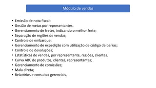• Emissão de nota fiscal;
• Gestão de metas por representantes;
• Gerenciamento de fretes, indicando o melhor frete;
• Separação de regiões de vendas;
• Controle de embarque;
• Gerenciamento de expedição com utilização de código de barras;
• Controle de devoluções;
• Estatísticas de vendas, por representante, regiões, clientes.
• Curva ABC de produtos, clientes, representantes;
• Gerenciamento de comissões;
• Mala direta;
• Relatórios e consultas gerenciais.
Módulo de vendas
 