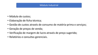 • Módulo de custos;
• Elaboração de ficha técnica;
• Gestão de custos através de consumo de matéria-prima e serviços;
• Geração de preços de venda;
• Verificação de margem de lucro através de preço sugerido;
• Relatórios e consultas gerenciais.
Módulo Industrial
 