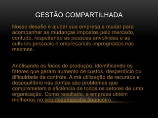 GESTÃO COMPARTILHADA
Nosso desafio é ajudar sua empresa a mudar para
acompanhar as mudanças impostas pelo mercado,
contudo, respeitando as pessoas envolvidas e as
culturas pessoais e empresariais impregnadas nas
mesmas.
Analisando os focos de produção, identificando os
fatores que geram aumento de custos, desperdício ou
dificuldade de controle. A má utilização de recursos e
desequilíbrio nas contas são problemas que
comprometem a eficiência de todos os setores de uma
organização. Como resultado, a empresa obtém
melhorias no seu desempenho financeiro.
 
