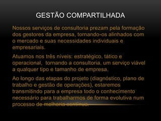 GESTÃO COMPARTILHADA
Nossos serviços de consultoria prezam pela formação
dos gestores da empresa, tornando-os alinhados com
o mercado e suas necessidades individuais e
empresariais.
Atuamos nos três níveis: estratégico, tático e
operacional, tornando a consultoria, um serviço viável
a qualquer tipo e tamanho de empresa.
Ao longo das etapas do projeto (diagnóstico, plano de
trabalho e gestão de operações), estaremos
transmitindo para a empresa todo o conhecimento
necessário para trabalharmos de forma evolutiva num
processo de melhoria contínua.
 