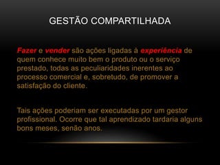 GESTÃO COMPARTILHADA
Fazer e vender são ações ligadas à experiência de
quem conhece muito bem o produto ou o serviço
prestado, todas as peculiaridades inerentes ao
processo comercial e, sobretudo, de promover a
satisfação do cliente.
Tais ações poderiam ser executadas por um gestor
profissional. Ocorre que tal aprendizado tardaria alguns
bons meses, senão anos.
 