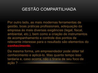 GESTÃO COMPARTILHADA
Por outro lado, as mais modernas ferramentas de
gestão, boas práticas profissionais, adequação da
empresa às mais diversas exigências (legal, fiscal,
ambiental, etc.), bem como a criação de instrumentos
de acompanhamento e controle dos pontos de
relevante interesse para o resultado são elementos do
conhecimento.
Da mesma forma, um empreendedor pode obter tal
conhecimento e aplicá-lo. Mas quanto tempo isso
tardaria e, caso ocorra, não o tiraria de seu foco de
ação ?
 