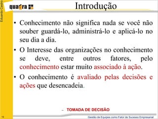 Eduardo Castro

                                        Introdução
                 • Conhecimento não significa nada se você não
                   souber guardá-lo, administrá-lo e aplicá-lo no
                   seu dia a dia.
                 • O Interesse das organizações no conhecimento
                   se deve, entre outros fatores, pelo
                   conhecimento estar muito associado à ação.
                 • O conhecimento é avaliado pelas decisões e
                   ações que desencadeia.


                                 –   TOMADA DE DECISÃO
      13                                     Gestão de Equipes como Fator de Sucesso Empresarial
 