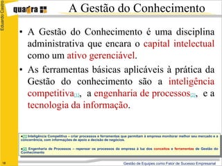 Eduardo Castro
                                             A Gestão do Conhecimento
                 • A Gestão do Conhecimento é uma disciplina
                   administrativa que encara o capital intelectual
                   como um ativo gerenciável.
                 • As ferramentas básicas aplicáveis à prática da
                   Gestão do conhecimento são a inteligência
                   competitiva[1], a engenharia de processos[2], e a
                   tecnologia da informação.

                 [1]Inteligência Competitiva – criar processos e ferramentas que permitam à empresa monitorar melhor seu mercado e a
                 concorrência, com informações de apoio a decisão de negócios.

                    Engenharia de Processos – repensar os processos da empresa à luz dos conceitos e ferramentas de Gestão do
                 [2]
                 Conhecimento


      18                                                                     Gestão de Equipes como Fator de Sucesso Empresarial
 
