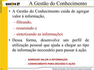 Eduardo Castro
                              A Gestão do Conhecimento
                 • A Gestão do Conhecimento cuida de agregar
                   valor à informação,
                    – filtrando,
                    – resumindo e
                    – sintetizando as informações
                 • Dessa forma, desenvolve um perfil de
                   utilização pessoal que ajuda a chegar ao tipo
                   de informação necessário para passar à ação.

                          –   AGREGAR VALOR A INFORMAÇÃO
                          –   CONHECIMENTO PARA DECISÃO E AÇÃO
      21                                      Gestão de Equipes como Fator de Sucesso Empresarial
 