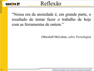 Eduardo Castro

                                 Reflexão
                 “Nossa era da ansiedade é, em grande parte, o
                 resultado de tentar fazer o trabalho de hoje
                 com as ferramentas de ontem.”

                                 (Marshall McLuhan, sobre Tecnologia)




      25                                Gestão de Equipes como Fator de Sucesso Empresarial
 