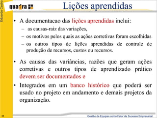 Eduardo Castro

                                       Lições aprendidas
                 • A documentacao das lições aprendidas inclui:
                    – as causas-raiz das variações,
                    – os motivos pelos quais as ações corretivas foram escolhidas
                    – os outros tipos de lições aprendidas de controle de
                      produção de recursos, custos ou recursos.

                 • As causas das variâncias, razões que geram ações
                   corretivas e outros tipos de aprendizado prático
                   devem ser documentados e
                 • Integrados em um banco histórico que poderá ser
                   usado no projeto em andamento e demais projetos da
                   organização.

      38                                          Gestão de Equipes como Fator de Sucesso Empresarial
 
