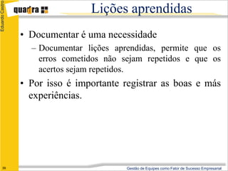 Eduardo Castro

                                 Lições aprendidas
                 • Documentar é uma necessidade
                   – Documentar lições aprendidas, permite que os
                     erros cometidos não sejam repetidos e que os
                     acertos sejam repetidos.
                 • Por isso é importante registrar as boas e más
                   experiências.




      39                                  Gestão de Equipes como Fator de Sucesso Empresarial
 