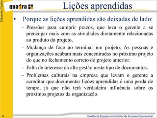 Eduardo Castro

                                        Lições aprendidas
                 •   Porque as lições aprendidas são deixadas de lado:
                     – Pressões para cumprir prazos, que leva o gerente a se
                       preocupar mais com as atividades diretamente relacionadas
                       ao produto do projeto.
                     – Mudança de foco ao terminar um projeto. As pessoas e
                       organizações acabam mais concentradas no próximo projeto
                       do que no fechamento correto do projeto anterior.
                     – Falta de interesse da alta gestão neste tipo de documentos.
                     – Problemas culturais na empresa que levam o gerente a
                       acreditar que documentar lições aprendidas é uma perda de
                       tempo, já que não terá verdadeira influência sobre os
                       próximos projetos da organização.



      42                                           Gestão de Equipes como Fator de Sucesso Empresarial
 