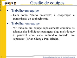 Eduardo Castro

                                   Gestão de equipes
                 • Trabalho em equipe
                   – Gera como “efeito colateral”, a cooperação e
                     transmissão do conhecimento.
                 • Trabalhar em equipe
                   – “O trabalho em equipe supostamente combina os
                     talentos dos indivíduos para gerar algo mais do que
                     é possível com cada indivíduo tomado em
                     separado“ (Brian Clegg e Paul Birch).




      46                                     Gestão de Equipes como Fator de Sucesso Empresarial
 