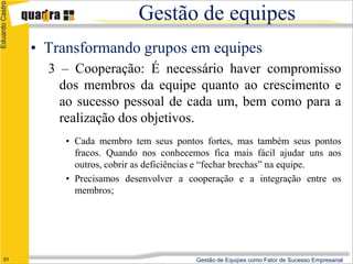 Eduardo Castro

                                      Gestão de equipes
                 • Transformando grupos em equipes
                   3 – Cooperação: É necessário haver compromisso
                     dos membros da equipe quanto ao crescimento e
                     ao sucesso pessoal de cada um, bem como para a
                     realização dos objetivos.
                      • Cada membro tem seus pontos fortes, mas também seus pontos
                        fracos. Quando nos conhecemos fica mais fácil ajudar uns aos
                        outros, cobrir as deficiências e “fechar brechas” na equipe.
                      • Precisamos desenvolver a cooperação e a integração entre os
                        membros;




      51                                           Gestão de Equipes como Fator de Sucesso Empresarial
 