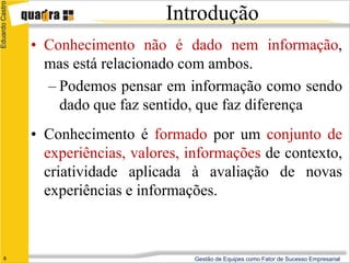 Eduardo Castro

                                      Introdução
                 • Conhecimento não é dado nem informação,
                   mas está relacionado com ambos.
                   – Podemos pensar em informação como sendo
                     dado que faz sentido, que faz diferença
                 • Conhecimento é formado por um conjunto de
                   experiências, valores, informações de contexto,
                   criatividade aplicada à avaliação de novas
                   experiências e informações.



      8                                   Gestão de Equipes como Fator de Sucesso Empresarial
 