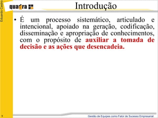 Eduardo Castro

                                     Introdução
                 • É um processo sistemático, articulado e
                   intencional, apoiado na geração, codificação,
                   disseminação e apropriação de conhecimentos,
                   com o propósito de auxiliar a tomada de
                   decisão e as ações que desencadeia.




      9                                  Gestão de Equipes como Fator de Sucesso Empresarial
 