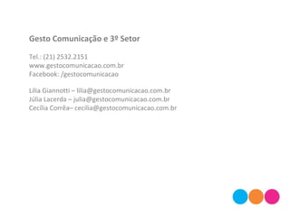 Gesto Comunicação e 3º Setor
Tel.: (21) 2532.2151
www.gestocomunicacao.com.br
Facebook: /gestocomunicacao
Lilia Giannotti – lilia@gestocomunicacao.com.br
Júlia Lacerda – julia@gestocomunicacao.com.br
Cecília Corrêa– cecilia@gestocomunicacao.com.br
 