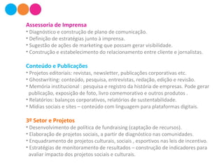 Assessoria de Imprensa
• Diagnóstico e construção de plano de comunicação.
• Definição de estratégias junto à imprensa.
• Sugestão de ações de marketing que possam gerar visibilidade.
• Construção e estabelecimento do relacionamento entre cliente e jornalistas.
Conteúdo e Publicações
• Projetos editoriais: revistas, newsletter, publicações corporativas etc.
• Ghostwriting: conteúdo, pesquisa, entrevistas, redação, edição e revisão.
• Memória institucional : pesquisa e registro da história de empresas. Pode gerar
publicação, exposição de foto, livro comemorativo e outros produtos .
• Relatórios: balanços corporativos, relatórios de sustentabilidade.
• Mídias sociais e sites – conteúdo com linguagem para plataformas digitais.
3º Setor e Projetos
• Desenvolvimento de política de fundraising (captação de recursos).
• Elaboração de projetos sociais, a partir de diagnóstico nas comunidades.
• Enquadramento de projetos culturais, sociais , esportivos nas leis de incentivo.
• Estratégias de monitoramento de resultados – construção de indicadores para
avaliar impacto dos projetos sociais e culturais.
 