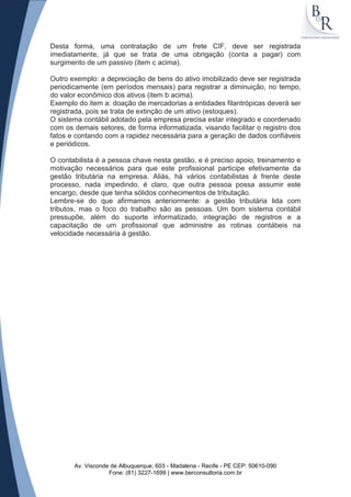 Desta forma, uma contratação de um frete CIF, deve ser registrada
imediatamente, já que se trata de uma obrigação (conta a pagar) com
surgimento de um passivo (item c acima).

Outro exemplo: a depreciação de bens do ativo imobilizado deve ser registrada
periodicamente (em períodos mensais) para registrar a diminuição, no tempo,
do valor econômico dos ativos (item b acima).
Exemplo do item a: doação de mercadorias a entidades filantrópicas deverá ser
registrada, pois se trata de extinção de um ativo (estoques).
O sistema contábil adotado pela empresa precisa estar integrado e coordenado
com os demais setores, de forma informatizada, visando facilitar o registro dos
fatos e contando com a rapidez necessária para a geração de dados confiáveis
e periódicos.

O contabilista é a pessoa chave nesta gestão, e é preciso apoio, treinamento e
motivação necessários para que este profissional participe efetivamente da
gestão tributária na empresa. Aliás, há vários contabilistas á frente deste
processo, nada impedindo, é claro, que outra pessoa possa assumir este
encargo, desde que tenha sólidos conhecimentos de tributação.
Lembre-se do que afirmamos anteriormente: a gestão tributária lida com
tributos, mas o foco do trabalho são as pessoas. Um bom sistema contábil
pressupõe, além do suporte informatizado, integração de registros e a
capacitação de um profissional que administre as rotinas contábeis na
velocidade necessária á gestão.




       Av. Visconde de Albuquerque, 603 - Madalena - Recife - PE CEP: 50610-090
                   Fone: (81) 3227-1699 | www.berconsultoria.com.br
 
