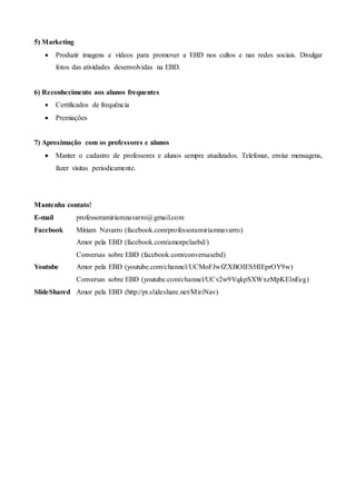 5) Marketing
 Produzir imagens e vídeos para promover a EBD nos cultos e nas redes sociais. Divulgar
fotos das atividades desenvolvidas na EBD.
6) Reconhecimento aos alunos frequentes
 Certificados de frequência
 Premiações
7) Aproximação com os professores e alunos
 Manter o cadastro de professores e alunos sempre atualizados. Telefonar, enviar mensagens,
fazer visitas periodicamente.
Mantenha contato!
E-mail professoramiriamnavarro@gmail.com
Facebook Míriam Navarro (facebook.com/professoramiriamnavarro)
Amor pela EBD (facebook.com/amorpelaebd/)
Conversas sobre EBD (facebook.com/conversasebd)
Youtube Amor pela EBD (youtube.com/channel/UCMoFJwfZXBOIESHIEprOY9w)
Conversas sobre EBD (youtube.com/channel/UCv2w9VqkpSXWxzMpKElnEeg)
SlideShared Amor pela EBD (http://pt.slideshare.net/MiriNav)
 