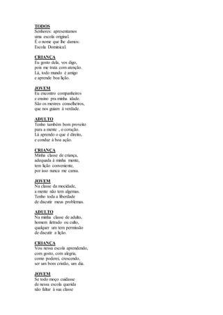 TODOS
Senhores: apresentamos
uma escola original.
É o nome que lhe damos:
Escola Dominical.
CRIANÇA
Eu gosto dela, vos digo,
pois me trata com atenção.
Lá, todo mundo é amigo
e aprende boa lição.
JOVEM
Eu encontro companheiros
e ensino pra minha idade.
São os mestres conselheiros,
que nos guiam à verdade.
ADULTO
Tenho também bom proveito
para a mente , o coração.
Lá aprendo o que é direito,
e conduz à boa ação.
CRIANÇA
Minha classe de criança,
adequada à minha mente,
tem lição conveniente,
por isso nunca me cansa.
JOVEM
Na classe da mocidade,
a mente não tem algemas.
Tenho toda a liberdade
de discutir meus problemas.
ADULTO
Na minha classe de adulto,
homem iletrado ou culto,
qualquer um tem permissão
de discutir a lição.
CRIANÇA
Vou nessa escola aprendendo,
com gosto, com alegria,
como poderei, crescendo,
ser um bom cristão, um dia.
JOVEM
Se todo moço cuidasse
de nessa escola querida
não faltar à sua classe
 