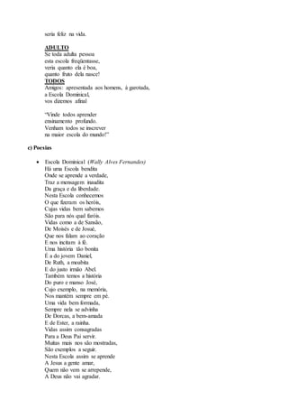 seria feliz na vida.
ADULTO
Se toda adulta pessoa
esta escola freqüentasse,
veria quanto ela é boa,
quanto fruto dela nasce!
TODOS
Amigos: apresentada aos homens, à garotada,
a Escola Dominical,
vos dizemos afinal
“Vinde todos aprender
ensinamento profundo.
Venham todos se inscrever
na maior escola do mundo!”
c) Poesias
 Escola Dominical (Wally Alves Fernandes)
Há uma Escola bendita
Onde se aprende a verdade,
Traz a mensagem inaudita
Da graça e da liberdade.
Nesta Escola conhecemos
O que fizeram os heróis,
Cujas vidas bem sabemos
São para nós qual faróis.
Vidas como a de Sansão,
De Moisés e de Josué,
Que nos falam ao coração
E nos incitam à fé.
Uma história tão bonita
É a do jovem Daniel,
De Ruth, a moabita
E do justo irmão Abel.
Também temos a história
Do puro e manso José,
Cujo exemplo, na memória,
Nos mantém sempre em pé.
Uma vida bem formada,
Sempre nela se advinha
De Dorcas, a bem-amada
E de Ester, a rainha.
Vidas assim consagradas
Para a Deus Pai servir.
Muitas mais nos são mostradas,
São exemplos a seguir.
Nesta Escola assim se aprende
A Jesus a gente amar,
Quem não vem se arrepende,
A Deus não vai agradar.
 
