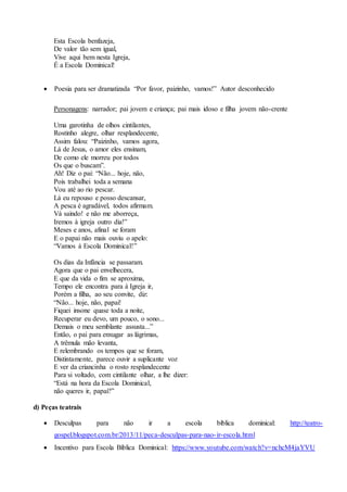 Esta Escola benfazeja,
De valor tão sem igual,
Vive aqui bem nesta Igreja,
É a Escola Dominical!
 Poesia para ser dramatizada “Por favor, paizinho, vamos!” Autor desconhecido
Personagens: narrador; pai jovem e criança; pai mais idoso e filha jovem não-crente
Uma garotinha de olhos cintilantes,
Rostinho alegre, olhar resplandecente,
Assim falou: “Paizinho, vamos agora,
Lá de Jesus, o amor eles ensinam,
De como ele morreu por todos
Os que o buscam”.
Ah! Diz o pai: “Não... hoje, não,
Pois trabalhei toda a semana
Vou até ao rio pescar.
Lá eu repouso e posso descansar,
A pesca é agradável, todos afirmam.
Vá saindo! e não me aborreça,
Iremos à igreja outro dia!”
Meses e anos, afinal se foram
E o papai não mais ouviu o apelo:
“Vamos à Escola Dominical!”
Os dias da Infância se passaram.
Agora que o pai envelhecera,
E que da vida o fim se aproxima,
Tempo ele encontra para à Igreja ir,
Porém a filha, ao seu convite, diz:
“Não... hoje, não, papai!
Fiquei insone quase toda a noite,
Recuperar eu devo, um pouco, o sono...
Demais o meu semblante assusta...”
Então, o pai para enxugar as lágrimas,
A trêmula mão levanta,
E relembrando os tempos que se foram,
Distintamente, parece ouvir a suplicante voz
E ver da criancinha o rosto resplandecente
Para si voltado, com cintilante olhar, a lhe dizer:
“Está na hora da Escola Dominical,
não queres ir, papai?”
d) Peças teatrais
 Desculpas para não ir a escola bíblica dominical: http://teatro-
gospel.blogspot.com.br/2013/11/peca-desculpas-para-nao-ir-escola.html
 Incentivo para Escola Bíblica Dominical: https://www.youtube.com/watch?v=nchcM4jaYVU
 