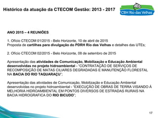 17
Histórico da atuação da CTECOM Gestão: 2013 - 2017
ANO 2015 – 4 REUNIÕES
 
1. Ofício CTECOM 01/2015 - Belo Horizonte, 10 de abril de 2015
Proposta de cartilhas para divulgação do PDRH Rio das Velhas e detalhes das UTEs;
 
2. Ofício CTECOM 02/2015 - Belo Horizonte, 08 de setembro de 2015
Apresentação das atividades de Comunicação, Mobilização e Educação Ambiental
desenvolvidas no projeto hidroambiental - “CONTRATAÇÃO DE SERVIÇOS DE 
RECOMPOSIÇÃO DE MATAS CILIARES DEGRADADAS E MANUTENÇÃO FLORESTAL 
NA BACIA DO RIO TAQUARAÇU”;
Apresentação das atividades de Comunicação, Mobilização e Educação Ambiental 
desenvolvidas no projeto hidroambiental - “EXECUÇÃO DE OBRAS DE TERRA VISANDO À 
MELHORIA HIDROAMBIENTAL EM PONTOS DIVERSOS DE ESTRADAS RURAIS NA 
BACIA HIDROGRAFICA DO RIO BICUDO”;
 
 