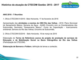 22
Histórico da atuação da CTECOM Gestão: 2013 - 2017
ANO 2016 - 7 Reuniões
 
1. Ofício CTECOM 01/2016 - Belo Horizonte, 17 de fevereiro de 2016
Apresentação das atividades e eventos do CBH Rio das Velhas - 2016: Plano Municipal 
de  Saneamento  Básico;  Semana  da  Água  -  ALMG;  Encontro  com  os  Coordenadores  dos 
Subcomitês;  Seminário  “Saneamento  Básico”;  Curso  de  Capacitação  -  licenciamento 
ambiental; Semana do Rio das Velhas; Encontro de Subcomitês.
 
2. Ofício CTECOM 03/2016  - Belo Horizonte, 18 de março de 2016
Elaboração  do  Termo de Referência acerca do projeto de prestação de serviços de
Educação e de Mobilização Social na Bacia Hidrográfica do Rio das Velhas
(Participação da CTECOM).
Elaboração de Banners e Folders: definição de temas e conteúdo.
 