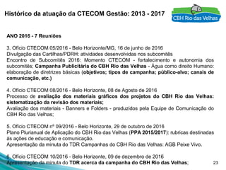 23
Histórico da atuação da CTECOM Gestão: 2013 - 2017
ANO 2016 - 7 Reuniões
3. Ofício CTECOM 05/2016 - Belo Horizonte/MG, 16 de junho de 2016
Divulgação das Cartilhas/PDRH: atividades desenvolvidas nos subcomitês
Encontro  de  Subcomitês  2016:  Momento  CTECOM  -  fortalecimento  e  autonomia  dos 
subcomitês; Campanha Publicitária do CBH Rio das Velhas - Água como direito Humano: 
elaboração de diretrizes básicas (objetivos; tipos de campanha; público-alvo; canais de
comunicação, etc.)
 
4. Ofício CTECOM 08/2016 - Belo Horizonte, 08 de Agosto de 2016
Processo  de  avaliação dos materiais gráficos dos projetos do CBH Rio das Velhas:
sistematização da revisão dos materiais;
Avaliação dos materiais - Banners e Folders - produzidos pela Equipe de Comunicação do 
CBH Rio das Velhas;
 
5. Ofício CTECOM nº 09/2016 - Belo Horizonte, 29 de outubro de 2016
Plano Plurianual de Aplicação do CBH Rio das Velhas (PPA 2015/2017): rubricas destinadas 
às ações de educação e comunicação.
Apresentação da minuta do TDR Campanhas do CBH Rio das Velhas: AGB Peixe Vivo.
 
6. Ofício CTECOM 10/2016 - Belo Horizonte, 09 de dezembro de 2016
Apresentação da minuta do TDR acerca da campanha do CBH Rio das Velhas;
 