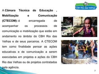 7
A Câmara Técnica de Educação ,
Mobilização e Comunicação
(CTECOM): é encarregada de
acompanhar os processos de
comunicação e mobilização que estão em
andamento no âmbito do CBH Rio das
Velhas e de seus parceiros. A CTECOM
tem como finalidade pensar as ações
educativas e de comunicação a serem
executadas em projetos e ações do CBH
Rio das Velhas ou de projetos contratados
pela agência.
 