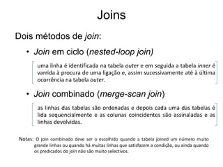 Joins
Dois métodos de join:
   • Join em ciclo (nested-loop join)
        uma linha é identificada na tabela outer e em seguida a tabela inner é
        varrida à procura de uma ligação e, assim sucessivamente até à última
        ocorrência na tabela outer.

   • Join combinado (merge-scan join)
        as linhas das tabelas são ordenadas e depois cada uma das tabelas é
        lida sequencialmente e as colunas coincidentes são assinaladas e as
        linhas devolvidas.

Notas: O join combinado deve ser o escolhido quando a tabela joined um número muito
      grande linhas ou quando há muitas linhas que satisfazem a condição, ou ainda quando
      os predicados do join não são muito selectivos.
 