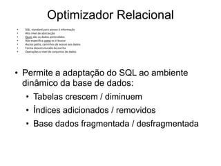 Optimizador Relacional
•   SQL, standard para acesso à informação
•   Alto nível de abstracção
•   Quais são os dados pretendidos
•   Não especifica como os ir buscar
•   Access paths, caminhos de acesso aos dados
•   Forma desestruturada de escrita
•   Operações a nível de conjuntos de dados




• Permite a adaptação do SQL ao ambiente
  dinâmico da base de dados:
    • Tabelas crescem / diminuem
    • Índices adicionados / removidos
    • Base dados fragmentada / desfragmentada
 