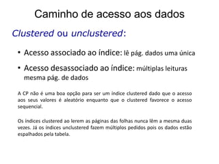 Caminho de acesso aos dados
Clustered ou unclustered:

 • Acesso associado ao índice: lê pág. dados uma única
 • Acesso desassociado ao índice: múltiplas leituras
   mesma pág. de dados

 A CP não é uma boa opção para ser um índice clustered dado que o acesso
 aos seus valores é aleatório enquanto que o clustered favorece o acesso
 sequencial.

 Os índices clustered ao lerem as páginas das folhas nunca lêm a mesma duas
 vezes. Já os índices unclustered fazem múltiplos pedidos pois os dados estão
 espalhados pela tabela.
 