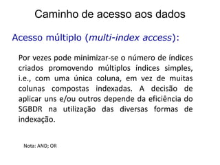 Caminho de acesso aos dados

Acesso múltiplo (multi-index access):

 Por vezes pode minimizar-se o número de índices
 criados promovendo múltiplos índices simples,
 i.e., com uma única coluna, em vez de muitas
 colunas compostas indexadas. A decisão de
 aplicar uns e/ou outros depende da eficiência do
 SGBDR na utilização das diversas formas de
 indexação.


  Nota: AND; OR
 