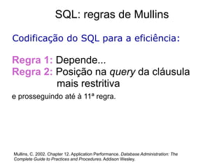 SQL: regras de Mullins

Codificação do SQL para a eficiência:

Regra 1: Depende...
Regra 2: Posição na query da cláusula
         mais restritiva
e prosseguindo até à 11ª regra.




Mullins, C. 2002. Chapter 12. Application Performance. Database Administration: The
Complete Guide to Practices and Procedures. Addison Wesley.
 