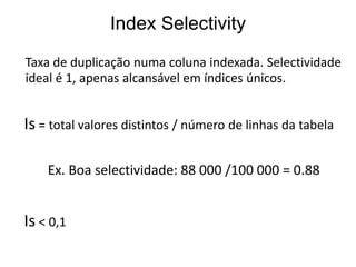 Index Selectivity
Taxa de duplicação numa coluna indexada. Selectividade
ideal é 1, apenas alcansável em índices únicos.


Is = total valores distintos / número de linhas da tabela

    Ex. Boa selectividade: 88 000 /100 000 = 0.88


Is < 0,1
 