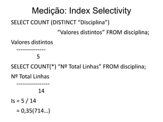 Medição: Index Selectivity
SELECT COUNT (DISTINCT “Disciplina”)
                      “Valores distintos” FROM disciplina;
Valores distintos
  ---------------
            5
SELECT COUNT(*) “Nº Total Linhas” FROM disciplina;
Nº Total Linhas
  -----------------
             14
Is = 5 / 14
  = 0,35(714…)
 