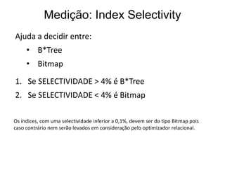Medição: Index Selectivity
Ajuda a decidir entre:
     • B*Tree
     • Bitmap
1. Se SELECTIVIDADE > 4% é B*Tree
2. Se SELECTIVIDADE < 4% é Bitmap

Os índices, com uma selectividade inferior a 0,1%, devem ser do tipo Bitmap pois
caso contrário nem serão levados em consideração pelo optimizador relacional.
 