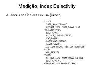 Medição: Index Selectivity
Auditoria aos índices em uso (Oracle)
                         SELECT
                          INDEX_NAME "Nome",
                          DISTINCT_KEYS / NUM_ROWS * 100
                         "SELECTIVITY %",
                          NUM_ROWS,
                          DISTINCT_KEYS "DISTINCT",
                          LEAF_BLOCKS,
                          CLUSTERING_FACTOR,
                          BLEVEL "LEVEL",
                          AVG_LEAF_BLOCKS_PER_KEY "ALFBPKEY"
                         FROM
                          DBA_INDEXES
                         WHERE
                          DISTINCT_KEYS / NUM_ROWS < .1 AND
                          NUM_ROWS > 0
                         ORDER BY "SELECTIVITY %" DESC;
 
